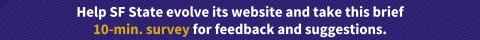 Purple background with lavender vertical pattern with white text stating "Help SF State evolve its website and take this brief 10 minute survey for feedback and suggestions." and "10 minute survey" is in golf too emphasize how quick and easy this survey is.
